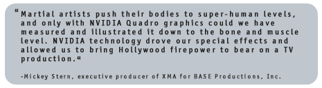 Martial artists push their bodies to super-human levels, and only with NVIDIA Quadro graphics could we have measured and illustrated it down to the bone and muscle level. NVIDIA technology drove our special effects and allowed us to bring Hollywood firepower to bear on a TV production. Mickey Stern, executive producer of XMA for BASE Productions, Inc