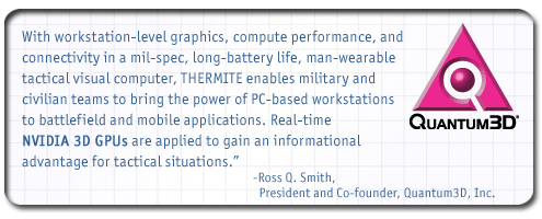 With workstation-level graphics, compute performance, and connectivity in a mil-spec, long-battery life, man-wearable TVC, THERMITE enables military and civilian teams to bring the power of PC-based workstations to battlefield and mobile applications. Real-time NVIDIA 3D GPUs are applied to gain an informational advantage for tactical situations. - Ross Q. Smith, President and Co-founder, Quantum3D, Inc.